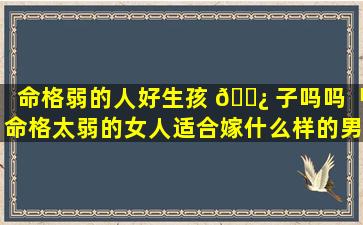 命格弱的人好生孩 🌿 子吗吗「命格太弱的女人适合嫁什么样的男人」